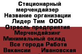 Стационарный мерчендайзер › Название организации ­ Лидер Тим, ООО › Отрасль предприятия ­ Мерчендайзинг › Минимальный оклад ­ 1 - Все города Работа » Вакансии   . Ивановская обл.